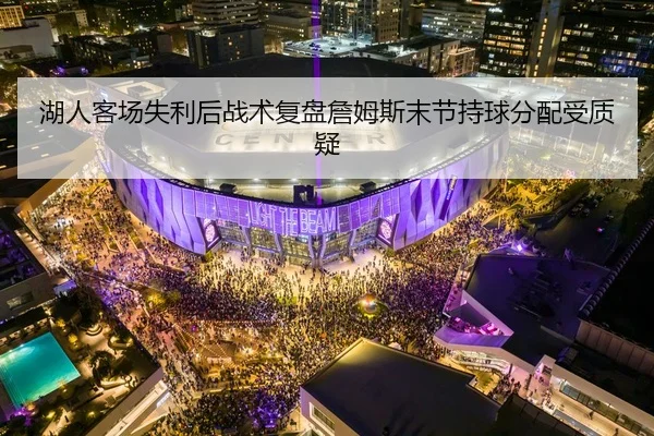 湖人客场失利后战术复盘詹姆斯末节持球分配受质疑
